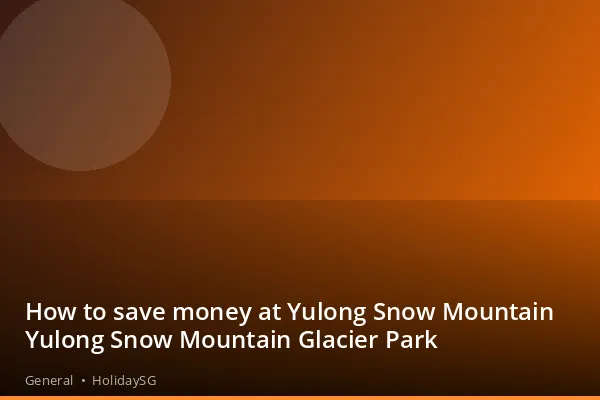 How to save money at Yulong Snow Mountain Yulong Snow Mountain Glacier Park - General | HolidaySG